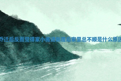 乔迁后反而觉得家小_搬进新居后家里总不顺是什么原因