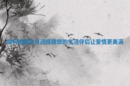 如何根据生肖选择理想的生活伴侣让爱情更美满