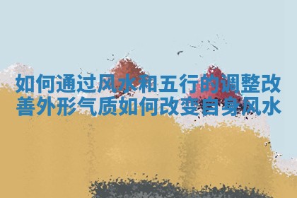 如何通过风水和五行的调整改善外形气质_如何改变自身风水