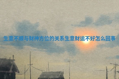 生意不顺与财神方位的关系 生意财运不好怎么回事