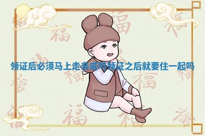 领证后必须马上走亲戚吗 领证之后就要住一起吗